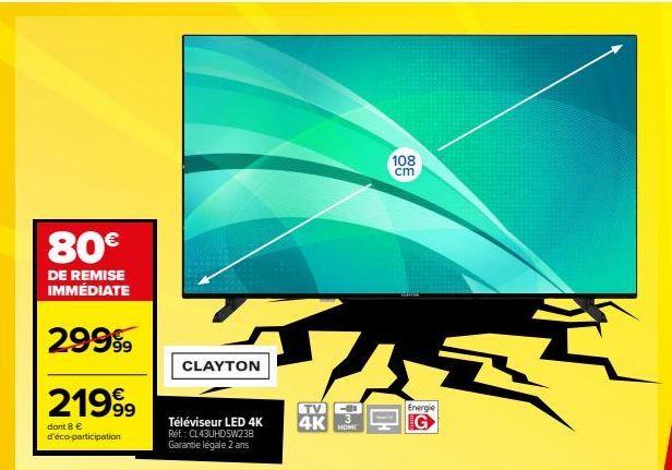 80€  DE REMISE IMMÉDIATE  29999  219⁹9  dont 8 € d'éco-participation  CLAYTON  Téléviseur LED 4K Réf: CL43UHDSW238 Garantie légale 2 ans  VAS Ť  Energie  G  TV  4K  108 cm 