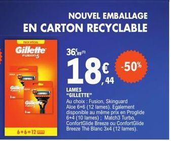 Gill  PACK SPECIAL  Gillette  FUSHING  Gillette  6+6=12  NOUVEL EMBALLAGE  EN CARTON RECYCLABLE  36,9  18€ -50%  ,44  LAMES "GILLETTE"  Au choix: Fusion, Skinguard Aloe 6+6 (12 lames). Egalement dispo
