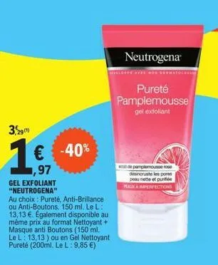 3,29  1€ -40%  1,97  gel exfoliant "neutrogena"  au choix: pureté, anti-brillance ou anti-boutons. 150 ml. le l: 13,13 €. également disponible au même prix au format nettoyant + masque anti boutons (1