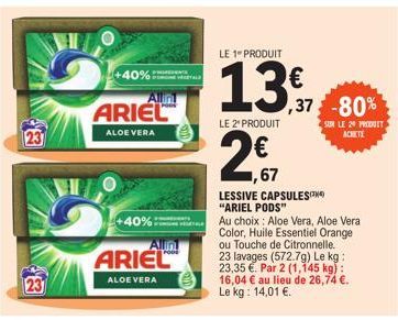 +40%:  ARIEL  ALOE VERA  Allint  +40%  Allin  ARIEL  ALOE VERA  VEGETALE  13,37 2,67  LE 1 PRODUIT  13€  LE 2" PRODUIT  ,67  ,37 -80%  LESSIVE CAPSULES "ARIEL PODS"  Au choix: Aloe Vera, Aloe Vera Col