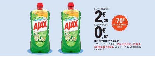 AJAX  thu -fleury  flam  AJAX  LE 1 PRODUIT  2,95  N  1,25 -70%  LE 2º PRODUIT SUR LE 20 PRODUIT  ACHETE  ,67  NETTOYANT "AJAX"  1,25 L. Le L: 1.80 €. Par 2 (2,5 L): 2,92 € au lieu de 4,50 €. Le L: 1,