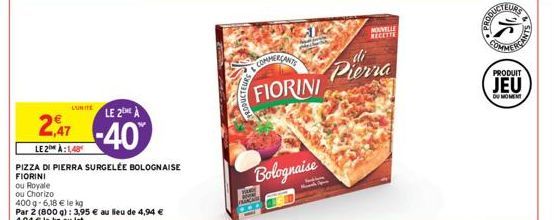 ou Royale  ou Chorizo  LUNITE  LE 2)  -40%  2,47  LE 2:148  PIZZA DI PIERRA SURGELÉE BOLOGNAISE  FIORINI  400 g-6,18 € le kg  Par 2 (800 g): 3,95 € au lieu de 4,94 €  4,94 € le kg au lot  COMMERÇANTS 