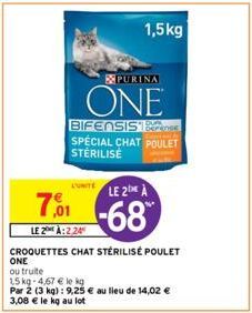 L'UNITE  PURINA  ONE  1,5kg  BIFENSIS SPECIAL CHAT POULET STERILISE  7,001  LE 20H À:2,24  CROQUETTES CHAT STÉRILISÉ POULET  ONE  ou truite  15 kg-4,67 € le kg  Par 2 (3 kg) : 9,25 € au lieu de 14,02 