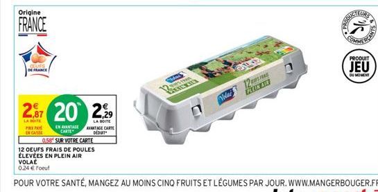 Origine  FRANCE  CLUES DE FRANCE  PREPA  EN CASSE  2,87 20 2,29  LA BOITE  LA BOITE  EN AVANTAGE ANTAGE CARTE CARTE DEDUT  0.58 SUR VOTRE CARTE  12 OEUFS FRAIS DE POULES  ÉLEVÉES EN PLEIN AIR  VOLAÉ 0