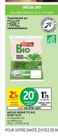 SPECIAL BIO  EN LIBRE-SERVICE DU 3 AU 14 MAI  Transformé en  FRANCE  Saint Eloi  MACHE ROQUETTE  EN AVANTAGE CARTE  044 SUR VOTRE CARTE  CODUCTEURS  MÄCHE ROQUETTE BIO SAINT ELOI  25  2.9 20 1,5  LE S