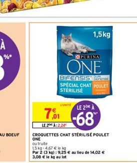 L'UNITE  PURINA  ONE  1,5kg  BIFENSIS SPECIAL CHAT POULET STERILISE  7,001  LE 20H À:2,24  CROQUETTES CHAT STÉRILISÉ POULET  ONE  ou truite  15 kg-4,67 € le kg  Par 2 (3 kg) : 9,25 € au lieu de 14,02 