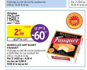 Origine  FRANCE  2,99  LE 2 À:1,19  L'UNITE LE 2EME A  -60  MAROILLES AOP QUART FAUQUET  fromage au lait de vache pasteurisé  à 26% Mat. Gr sur produit fini  au lieu de 5,98 € 9,95 € le kg au lot  210