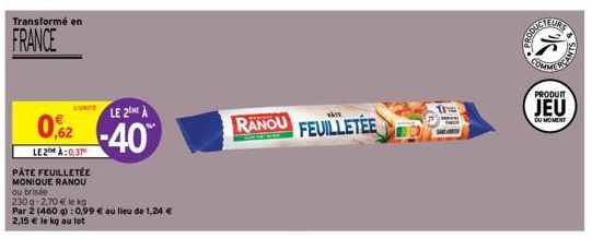 Transformé en  FRANCE  L'UNITE LE 2 A  RANOU -40  0,62  LE 2 À:0,37  PÂTE FEUILLETÉE MONIQUE RANOU ou brisée  230 g-2.70 € le kg Par 2 (460 g): 0,99 € au lieu de 1,24 € 2,15 € le kg au lot  wÅre  FEUI