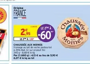 origine  france  l'unite  2,95  le 2 alb  chaussée aux moines fromage au lait de vache pasteurisé  à 25% mat. gr sur produit fini  340g-8,68 € le kg  par 2 (680 g): 4,13 € au lieu de 5,90 € 6,07 € le 