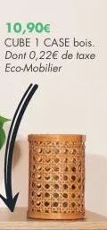 10,90€  cube 1 case bois. dont 0,22€ de taxe eco-mobilier 