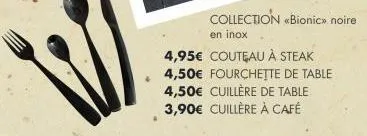 collection «bionic» noire  en inox  4,95€ couteau à steak 4,50€ fourchette de table 4,50€ cuillère de table 3,90€ cuillère à café 