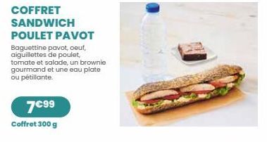 COFFRET SANDWICH  POULET PAVOT  Baguettine pavot, oeuf, aiguillettes de poulet,  tomate et salade, un brownie gourmand et une eau plate ou pétillante.  7€99 Coffret 300 g 