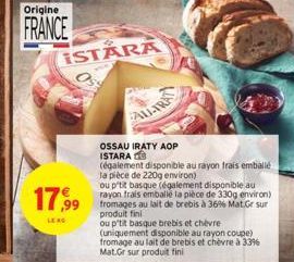 Origine  FRANCE  ISTARA  17,99  LE RG  ALL-TRA  OSSAU IRATY AOP ISTARA  (également disponible au rayon frais emballé la pièce de 220g environ)  ou p'tit basque (également disponible au rayon frais emb