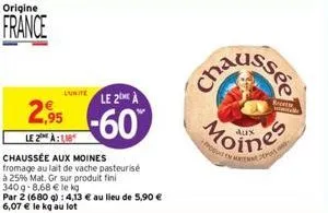 origine  france  luitele 2me à  2.95 -60  le 2 à  chaussée aux moines fromage au lait de vache pasteurisé  à 25% mat. gr sur produit fini  340g-8,68 € le kg  par 2 (680 g): 4,13 € au lieu de 5,90 € 6,