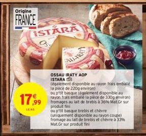 Origine  FRANCE  ISTARA  17,99  LE RG  ALL-TRA  OSSAU IRATY AOP ISTARA  (également disponible au rayon frais emballé la pièce de 220g environ)  ou p'tit basque (également disponible au rayon frais emb