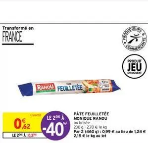 transformé en  france  l'unite  le 2 a  02-40  le 2:0.37  ranou feuilletée  pâte feuilletée monique ranou ou brisée  230 g -2,70 € le kg  par 2 (460 g): 0,99 € au lieu de 1,24 € 2,15 € le kg au lot  p