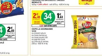 2,48 34 1,63  le sachet  le sachet  pr encaisse  en avantage carte  0,85 sur votre carte  chips la gourmande vico  ou ondulé nature  ou lisses barbecue ou lisses poulet rôti ou paprika fumé  ou chèvre