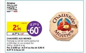 origine  france  luitele 2me à  2.95 -60  le 2 à  chaussée aux moines fromage au lait de vache pasteurisé  à 25% mat. gr sur produit fini  340g-8,68 € le kg  par 2 (680 g): 4,13 € au lieu de 5,90 € 6,