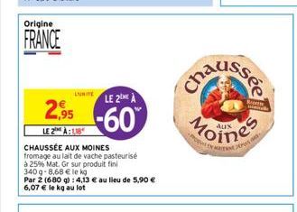 Origine  FRANCE  LUITELE 2ME À  2.95 -60  LE 2 À  CHAUSSÉE AUX MOINES fromage au lait de vache pasteurisé  à 25% Mat. Gr sur produit fini  340g-8,68 € le kg  Par 2 (680 g): 4,13 € au lieu de 5,90 € 6,