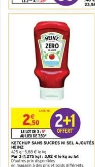 heinz zero  2,50 2+1  offert  le lot de 3:5 au lieu de 7,50€  ketchup sans sucres ni sel ajoutés  heinz  425 g 5,88 € le kg  par 3 (1,275 kg): 3,92 € le kg au lot d'autres prix disponibles  en magasin