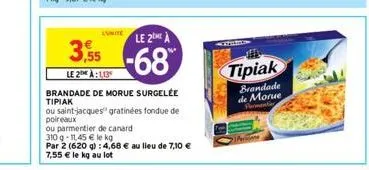 lunite le 2 a  3,55-68  le 2 à:1,13  brandade de morue surgelée tipiak  ou saint-jacques gratinées fondue de poireaux  ou parmentier de canard  310 q-11,45 € le kg  par 2 (620 g): 4,68 € au lieu de 7,