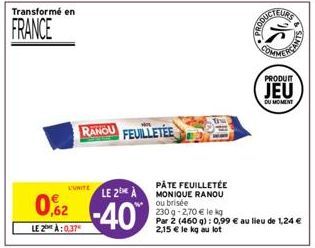 Transformé en  FRANCE  L'UNITE  LE 2 A  02-40  LE 2:0.37  RANOU FEUILLETÉE  PÂTE FEUILLETÉE MONIQUE RANOU ou brisée  230 g -2,70 € le kg  Par 2 (460 g): 0,99 € au lieu de 1,24 € 2,15 € le kg au lot  P