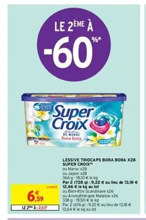 6.  le 2ème à  -60%  ,59  le 2 a:2.63  super croix  situation  du monde bora bora  lessive triocaps bora bora x28  super croix  ou marocx28  ou japon x28  364 q-1810 € le kg  par 2 (728 g) : 9,22 € au