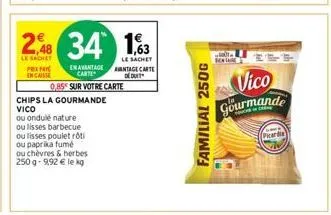 2,48 34 1,63  le sachet  le sachet  pr encaisse  en avantage carte  0,85 sur votre carte  chips la gourmande vico  ou ondulé nature  ou lisses barbecue ou lisses poulet rôti ou paprika fumé  ou chèvre