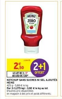 heinz zero  2,50 2+1  offert  le lot de 3:5 au lieu de 7,50€  ketchup sans sucres ni sel ajoutés  heinz  425 g 5,88 € le kg  par 3 (1,275 kg): 3,92 € le kg au lot d'autres prix disponibles  en magasin