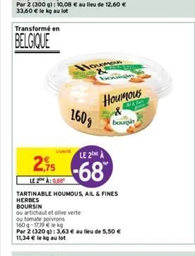 transformé en  belgique  2,75  le 2 à: 0,88  houmous &  160g  duritele 2 à  -68  ou artichaut et olive verte  ou tomate poivrons  tartinable houmous, ail & fines herbes boursin  w  houmous  ma  boursi