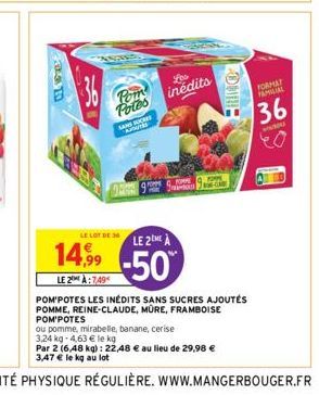 36  Pom Potes  SUCH  Les inédits  LE LOT DE 36  LE 2ME À  14,9⁹9 -50  LE 2 À:7.49  HRING  POM'POTES LES INÉDITS SANS SUCRES AJOUTÉS POMME, REINE-CLAUDE, MÛRE, FRAMBOISE POM'POTES  ou pomme, mirabelle,