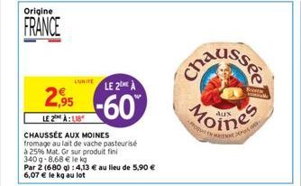 Origine  FRANCE  LUITELE 2ME À  2.95 -60  LE 2 À  CHAUSSÉE AUX MOINES fromage au lait de vache pasteurisé  à 25% Mat. Gr sur produit fini  340g-8,68 € le kg  Par 2 (680 g): 4,13 € au lieu de 5,90 € 6,