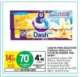 14,95 70 448  LUNITE  L'UNITE VANTAGE CARTE DEDUIT  5X Dash  PRIEMY ENCAISSE  IN AVANTAGE CARTE  10,47 SUR VOTRE CARTE  LA SELECTION FLORALE RAFFINEE  LESSIVE PODS SÉLECTION FLORALE VANILLE ET FLEUR D