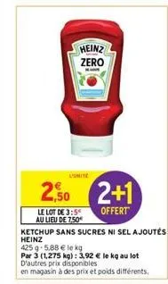 heinz zero  l'unite  250 2+1  offert  le lot de 3:5 au lieu de 7,50  ketchup sans sucres ni sel ajoutés heinz  425 g 5,88 € le kg  par 3 (1,275 kg): 3,92 € le kg au lot d'autres prix disponibles  en m
