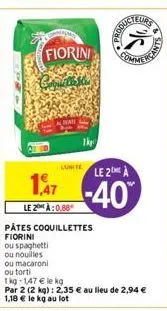 fiorini  cornel  lunite  ou spaghetti  ou nouilles  le 2 à:0.88  pâtes coquillettes fiorini  commerce  le 2 a  -40  ou macaroni  ou torti  1 kg-1,47 € le kg  par 2 (2 kg): 2,35 € au lieu de 2,94 € 1,1