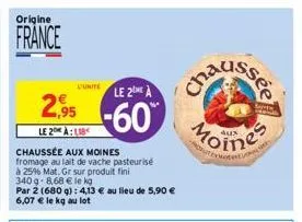 origine  france  l'unite  2,95  le 2 alb  chaussée aux moines fromage au lait de vache pasteurisé  à 25% mat. gr sur produit fini  340g-8,68 € le kg  par 2 (680 g): 4,13 € au lieu de 5,90 € 6,07 € le 