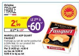 Origine  FRANCE  2,99  LE 2 À:1,19  L'UNITE LE 2EME A  -60  MAROILLES AOP QUART FAUQUET  fromage au lait de vache pasteurisé  à 26% Mat. Gr sur produit fini  au lieu de 5,98 € 9,95 € le kg au lot  210