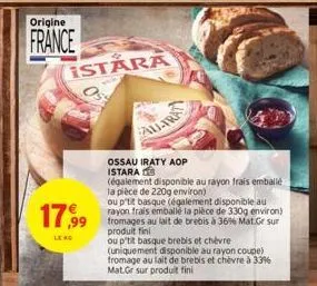 origine  france  istara  17,99 au lait à 36% gr sur  ou p'tit basque (également disponible au rayon frais emballé la pièce de 330g environ)  produit fini  le rg  ossau iraty aop istara  (également dis