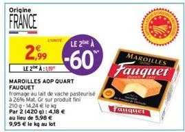 origine  france  2,99  le 2 à:1,19  l'unite le 2eme a  -60  maroilles aop quart fauquet  fromage au lait de vache pasteurisé  à 26% mat. gr sur produit fini  au lieu de 5,98 € 9,95 € le kg au lot  210