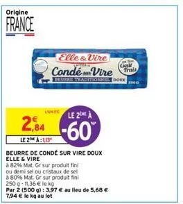 origine  france  2,84  le 2 à:10  beurre de condé sur vire doux elle & vire  à 82% mat. ge sur produit fini  ou demi sel ou cristaux de sel  à 80% mat. gr sur produit fini  250 g -11,36 € le kg  par 2