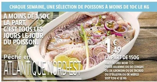 chaque semaine, une sélection de poissons à moins de 10€ le kg  à moins de 1,50€ la part, c'est tous les jours le jour du poisson  pêché en  atlantique nord-est  $49 la part de 150g  filet de lieu noi