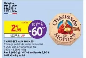 origine  france  l'unite  2,95  le 2 alb  chaussée aux moines fromage au lait de vache pasteurisé  à 25% mat. gr sur produit fini  340g-8,68 € le kg  par 2 (680 g): 4,13 € au lieu de 5,90 € 6,07 € le 