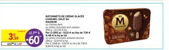 la boite  3,59  le2h à:143  le 2  -60%  bâtonnets de crème glacée  caramel salé x4  magnum  ou intense dark  ou white chocolate and cookies  296 g-1213 € le kg  par 2 (592 g): 5,02 € au lieu de 7,18 €