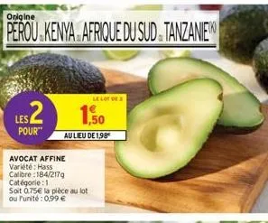 origine  perou kenya. afrique du sud tanzanie  les2  pour"  avocat affine variété: hass calibre:184/2179  catégorie : 1  soit 0.75€ la pièce au lot ou l'unité: 0,99 €  1.50  au lieu de 1,98  le lot de