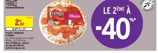 2,82  le 2 à:1,69  pizza chorizo fiorini  ou chèvre lardons ou royale  450 g-6,27 € le kg  l'unite  par 2 (900 g): 4,51 € au lieu de 5,64 €  5,01 € le kg au lot  fiorini  chorizo  le 2ème à  -40%* 