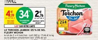 49 34 26  LE LOT DE 2  LE LOT DE 2  PRIX PRE ENCASSE  EN AVANTAGE CARTE  143  SUR VOTRE CARTE  LE TORCHON JAMBON -25% DE SEL FLEURY MICHON  le lot de 2 x 4 tranches-soit 240 g-17,46 € le kg ou le jamb