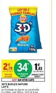 LOT DE 2  FORMAT FAMILIAL Lay's  3D  BUGLES  2.8 34 183  LE LOT DE 2  LE LOT DE 2  PREP  EN CASSE  3D'S BUGLES NATURE LAY'S  ou fromage ou bacon ou cacahuète 2 x 150g-soit 300 g -9,27 € le kg  Goût  N