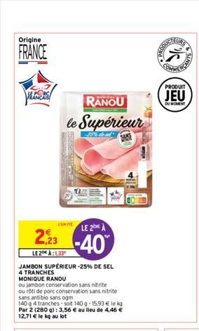 Origine  FRANCE  HEANCAIS  RANOU  le Supérieur  55% dos  SO  L'UNITÉ  2,92  LE 2:1,33  JAMBON SUPÉRIEUR -25% DE SEL 4 TRANCHES MONIQUE RANOU  ou jambon conservation sans nitrite ou rôti de porc conser