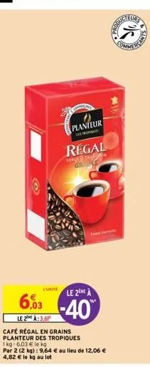 l'unite  6,03  le 2 à:3,61  planteur  despropique  regal  force tramon gras  le 2  -40%  café régal en grains planteur des tropiques  1 kg-6,03 € le kg  par 2 (2 kg) : 9,64 € au lieu de 12,06 € 4,82 €