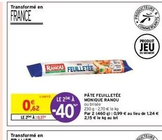 transformé en  france  l'unite  le 2 a  02-40  le 2:0.37  ranou feuilletée  pâte feuilletée monique ranou ou brisée  230 g -2,70 € le kg  par 2 (460 g): 0,99 € au lieu de 1,24 € 2,15 € le kg au lot  p